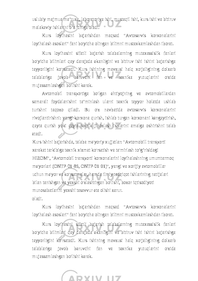 uslubiy majmua ma’ruza, laboratoriya ishi, mustaqil ishi, kurs ishi va bitiruv malakaviy ishlarini o’z ichiga oladi. Kurs loyihasini bajarishdan maqsad &#34;Avtoservis korxonalarini loyihalash asoslari&#34; fani bo&#39;yicha olingan bilimni mustaxkamlashdan iborat. Kurs loyihasini sifatli bajarish talabalarning mutaxassislik fanlari bo&#39;yicha bilimlari qay darajada ekanligini va bitiruv ishi ishini bajarishga tayyorligini ko&#39;rsatadi. Kurs ishining mavzusi halq xo&#39;jaligining dolzarb talablariga javob beruvchi fan va texnika yutuqlarini o&#39;zida mujassamlashgan bo&#39;lishi kerak. Avtomobil transportiga bo&#39;lgan ehtiyojning va avtomobillardan samarali foydalanishni ta’minlash ularni texnik tayyor holatda ushlab turishni taqozo qiladi. Bu o&#39;z navbatida avtoservis korxonalarini rivojlantirishni: yangi korxona qurish, ishlab turgan korxonani kengaytirish, qayta qurish yoki qayta texnik jihozlash ishlarini amalga oshirishni talab etadi. Kurs ishini bajarishda, talaba me&#39;yoriy xujjatlar: &#34;Avtomobill transporti xarakat tarkibiga texnik xizmat ko&#39;rsatish va ta&#39;mirlash to’g’risidagi HIZOM&#34;, &#34;Avtomobil transporti korxonalarini loyihalashning umumtarmoq me&#39;yorlari (ONTP-01-86, ONTP-01-91)&#34;, yangi va xorijiy avtomobillar uchun me&#39;yor va ko&#39;rsatmalar, hamda ilmiy tadqiqot ishlarining natijalari bilan tanishgan va yaxshi o&#39;zlashtirgan bo&#39;lishi, bozor iqtisodiyoti munosabatlarini yaxshi tasavvur eta olishi zarur. oladi. Kurs loyihasini bajarishdan maqsad &#34;Avtoservis korxonalarini loyihalash asoslari&#34; fani bo&#39;yicha olingan bilimni mustaxkamlashdan iborat. Kurs loyihasini sifatli bajarish talabalarning mutaxassislik fanlari bo&#39;yicha bilimlari qay darajada ekanligini va bitiruv ishi ishini bajarishga tayyorligini ko&#39;rsatadi. Kurs ishining mavzusi halq xo&#39;jaligining dolzarb talablariga javob beruvchi fan va texnika yutuqlarini o&#39;zida mujassamlashgan bo&#39;lishi kerak. 