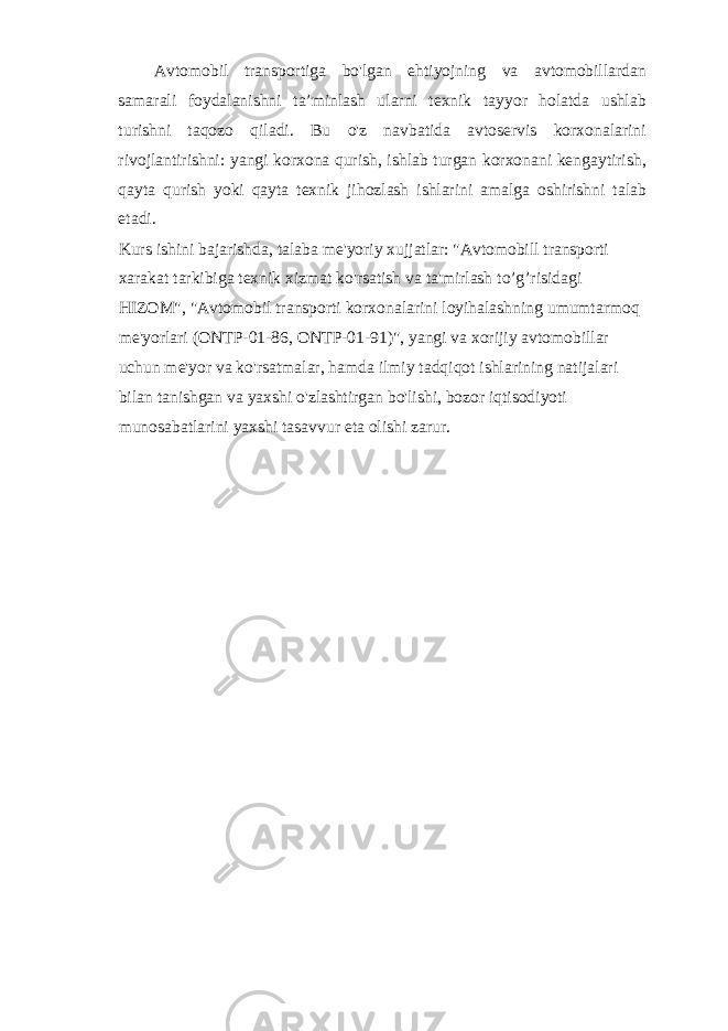 Avtomobil transportiga bo&#39;lgan ehtiyojning va avtomobillardan samarali foydalanishni ta’minlash ularni texnik tayyor holatda ushlab turishni taqozo qiladi. Bu o&#39;z navbatida avtoservis korxonalarini rivojlantirishni: yangi korxona qurish, ishlab turgan korxonani kengaytirish, qayta qurish yoki qayta texnik jihozlash ishlarini amalga oshirishni talab etadi. Kurs ishini bajarishda, talaba me&#39;yoriy xujjatlar: &#34;Avtomobill transporti xarakat tarkibiga texnik xizmat ko&#39;rsatish va ta&#39;mirlash to’g’risidagi HIZOM&#34;, &#34;Avtomobil transporti korxonalarini loyihalashning umumtarmoq me&#39;yorlari (ONTP-01-86, ONTP-01-91)&#34;, yangi va xorijiy avtomobillar uchun me&#39;yor va ko&#39;rsatmalar, hamda ilmiy tadqiqot ishlarining natijalari bilan tanishgan va yaxshi o&#39;zlashtirgan bo&#39;lishi, bozor iqtisodiyoti munosabatlarini yaxshi tasavvur eta olishi zarur. 