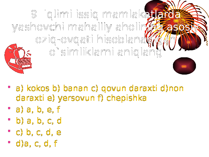 9. Iqlimi issiq mamlakatlarda yashovchi mahalliy aholining asosiy oziq-ovqati hisoblanadigan o`simliklarni aniqlang. • a) kokos b) banan c) qovun daraxti d)non daraxti e) yersovun f) chepishka • a) a, b, e, f • b) a, b, c, d • c) b, c, d, e • d)a, c, d, f 