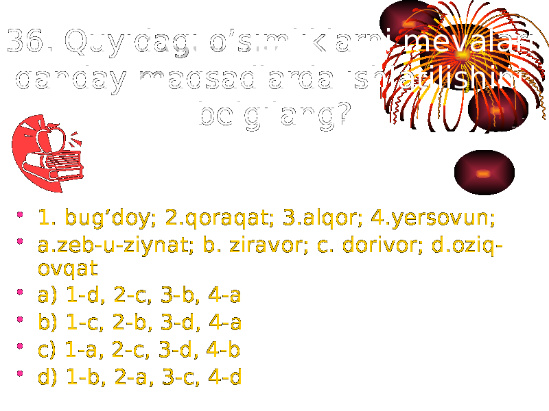 36. Quyidagi o’simliklarni mevalari qanday maqsadlarda ishlatilishini belgilang? • 1. bug’doy; 2.qoraqat; 3.alqor; 4.yersovun; • a.zeb-u-ziynat; b. ziravor; c. dorivor; d.oziq- ovqat • a) 1-d, 2-c, 3-b, 4-a • b) 1-c, 2-b, 3-d, 4-a • c) 1-a, 2-c, 3-d, 4-b • d) 1-b, 2-a, 3-c, 4-d 