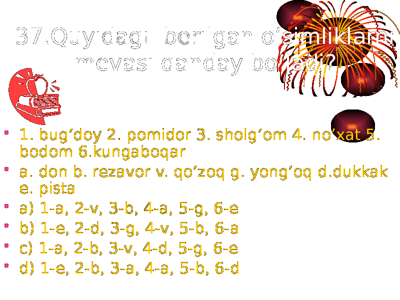 37.Quyidagi berilgan o’simliklarni mevasi qanday bo’ladi? • 1. bug’doy 2. pomidor 3. sholg’om 4. no’xat 5. bodom 6.kungaboqar • a. don b. rezavor v. qo’zoq g. yong’oq d.dukkak e. pista • a) 1-a, 2-v, 3-b, 4-a, 5-g, 6-e • b) 1-e, 2-d, 3-g, 4-v, 5-b, 6-a • c) 1-a, 2-b, 3-v, 4-d, 5-g, 6-e • d) 1-e, 2-b, 3-a, 4-a, 5-b, 6-d 