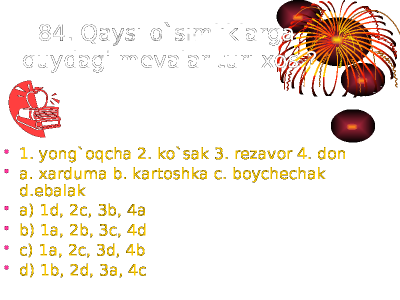 84. Qaysi o`simliklarga quydagi mevalar turi xos ? • 1. yong`oqcha 2. ko`sak 3. rezavor 4. don • a. xarduma b. kartoshka c. boychechak d.ebalak • a) 1d, 2c, 3b, 4a • b) 1a, 2b, 3c, 4d • c) 1a, 2c, 3d, 4b • d) 1b, 2d, 3a, 4c 