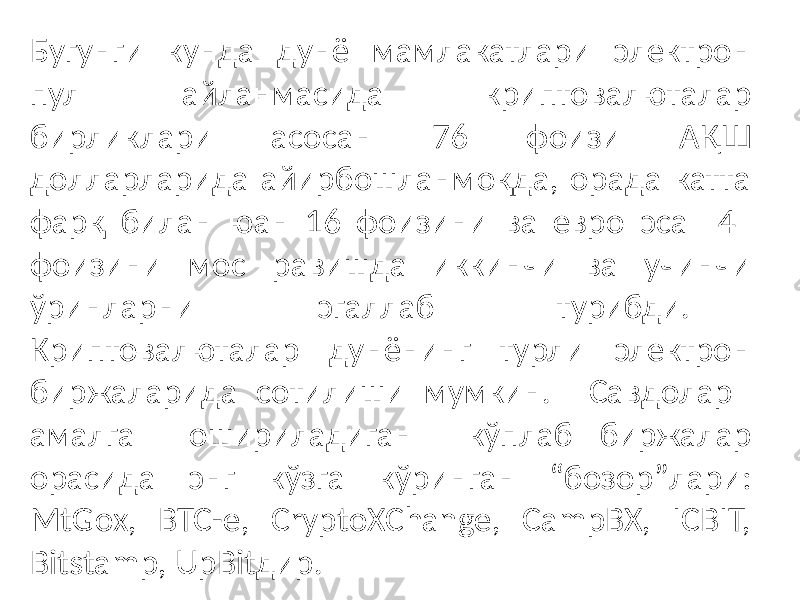 Бугунги кунда дунё мамлакатлари электрон пул айланмасида криптовалюталар бирликлари асосан 76 фоизи АҚШ долларларида айирбошланмоқда, орада катта фарқ билан юан 16 фоизини ва евро эса 4 фоизини мос равишда иккинчи ва учинчи ўринларни эгаллаб турибди. Криптовалюталар дунёнинг турли электрон биржаларида сотилиши мумкин. Савдолар амалга ошириладиган кўплаб биржалар орасида энг кўзга кўринган “бозор”лари: MtGox, BTC-e, CryptoXChange, CampBX, ICBIT, Bitstamp, UpBitдир. 