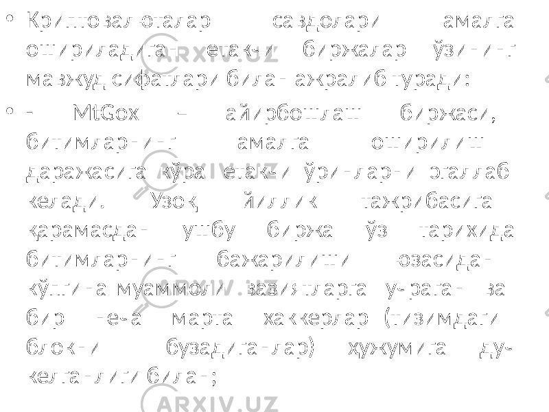 • Криптовалюталар савдолари амалга ошириладиган етакчи биржалар ўзининг мавжуд сифатлари билан ажралиб туради: • - MtGox – айирбошлаш биржаси, битимларнинг амалга оширилиш даражасига кўра етакчи ўринларни эгаллаб келади. Узоқ йиллик тажрибасига қарамасдан ушбу биржа ўз тарихида битимларнинг бажарилиши юзасидан кўпгина муаммоли вазиятларга учраган ва бир неча марта хаккерлар (тизимдаги блокни бузадиганлар) ҳужумига дуч келганлиги билан; 