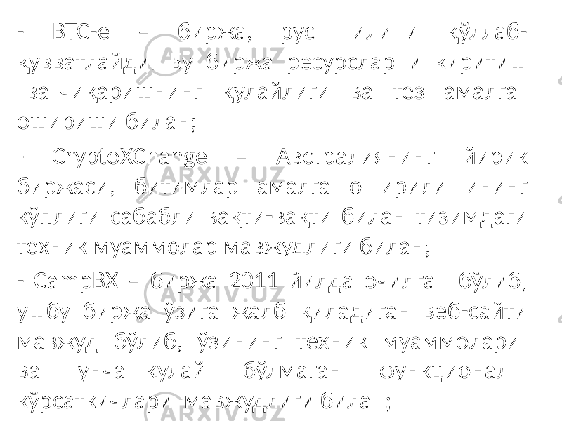 - BTC-e – биржа, рус тилини қўллаб- қувватлайди. Бу биржа ресурсларни киритиш ва чиқаришнинг қулайлиги ва тез амалга ошириши билан; - CryptoXChange – Австралиянинг йирик биржаси, битимлар амалга оширилишининг кўплиги сабабли вақти-вақти билан тизимдаги техник муаммолар мавжудлиги билан; - CampBX – биржа 2011 йилда очилган бўлиб, ушбу биржа ўзига жалб қиладиган веб-сайти мавжуд бўлиб, ўзининг техник муаммолари ва унча қулай бўлмаган функционал кўрсаткичлари мавжудлиги билан; 