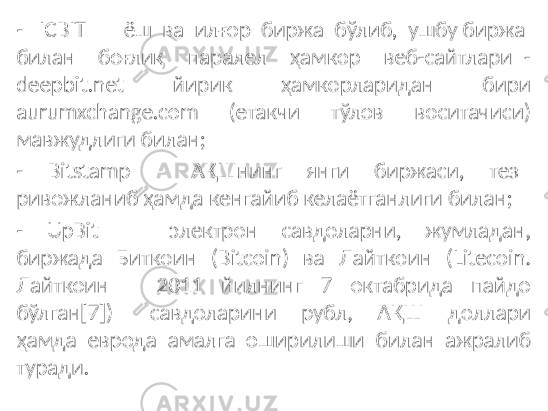 - ICBIT – ёш ва илғор биржа бўлиб, ушбу биржа билан боғлиқ паралел ҳамкор веб-сайтлари - deepbit.net йирик ҳамкорларидан бири aurumxchange.com (етакчи тўлов воситачиси) мавжудлиги билан; - Bitstamp – АҚШнинг янги биржаси, тез ривожланиб ҳамда кенгайиб келаётганлиги билан; - UpBit – электрон савдоларни, жумладан, биржада Биткоин (Bitcoin) ва Лайткоин (Litecoin. Лайткоин – 2011 йилнинг 7 октабрида пайдо бўлган[7]) савдоларини рубл, АҚШ доллари ҳамда еврода амалга оширилиши билан ажралиб туради. 