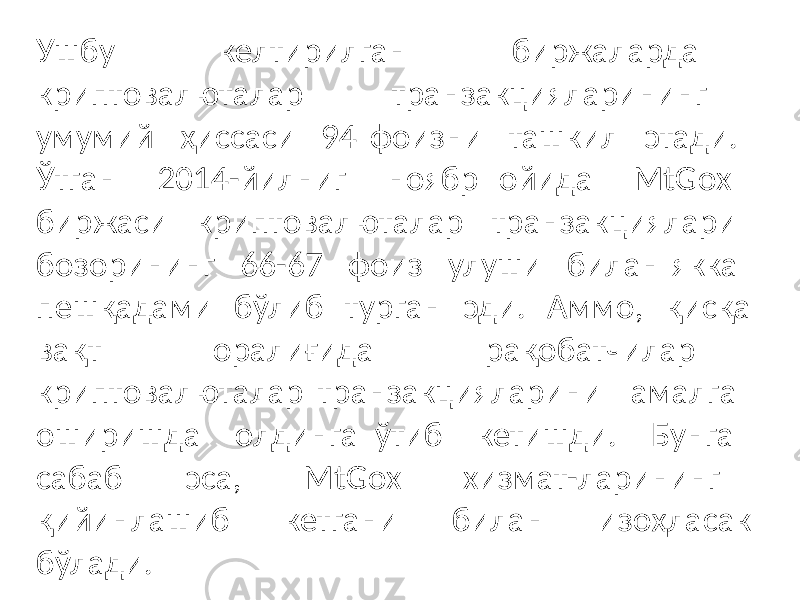 Ушбу келтирилган биржаларда криптовалюталар транзакцияларининг умумий ҳиссаси 94 фоизни ташкил этади. Ўтган 2014-йилниг ноябр ойида MtGox биржаси криптовалюталар транзакциялари бозорининг 66-67 фоиз улуши билан якка пешқадами бўлиб турган эди. Аммо, қисқа вақт оралиғида рақобатчилар криптовалюталар транзакцияларини амалга оширишда олдинга ўтиб кетишди. Бунга сабаб эса, MtGox хизмат-ларининг қийинлашиб кетгани билан изоҳласак бўлади. 