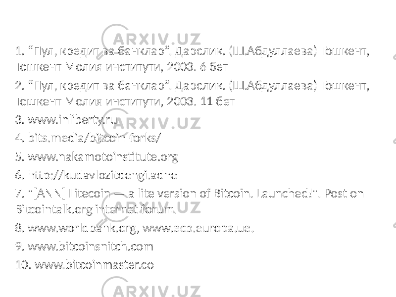 1. “Пул, кредит ва банклар”. Дарслик. (Ш.Абдуллаева) Тошкент, Тошкент Молия институти, 2003. 6 бет 2. “Пул, кредит ва банклар”. Дарслик. (Ш.Абдуллаева) Тошкент, Тошкент Молия институти, 2003. 11 бет 3. www.inliberty.ru 4. bits.media/bitcoin-forks/ 5. www.nakamotoinstitute.org 6. http://kudavlozitdengi.adne 7. &#34;[ANN] Litecoin — a lite version of Bitcoin. Launched!&#34;. Post on Bitcointalk.org internet forum. 8. www.worldbank.org, www.ecb.europa.ue. 9. www.bitcoinsnitch.com 10. www.bitcoinmaster.co 
