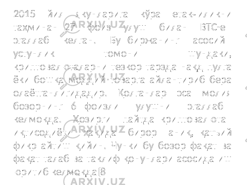 2015 йил якунларига кўра етакчиликни таҳминан 27 фоиз улуш билан BTC-e эгаллаб келган. Бу биржанинг асосий устунлик томони шундаки, криптовалюталарни тезкор тарзда нақд пулга ёки бошқа моддий товарга айлантириб бера олаётганлигидадир. Қолганлар эса молия бозорнинг 6 фоизли улушни эгаллаб келмоқда. Ҳозирги пайтда криптовалюта иқтисодиёти ҳақида бирор аниқ, қатъий фикр айтиш қийин. Чунки бу бозор фақат ва фақат талаб ва таклиф қонунлари асосида иш юритиб келмоқда[8 