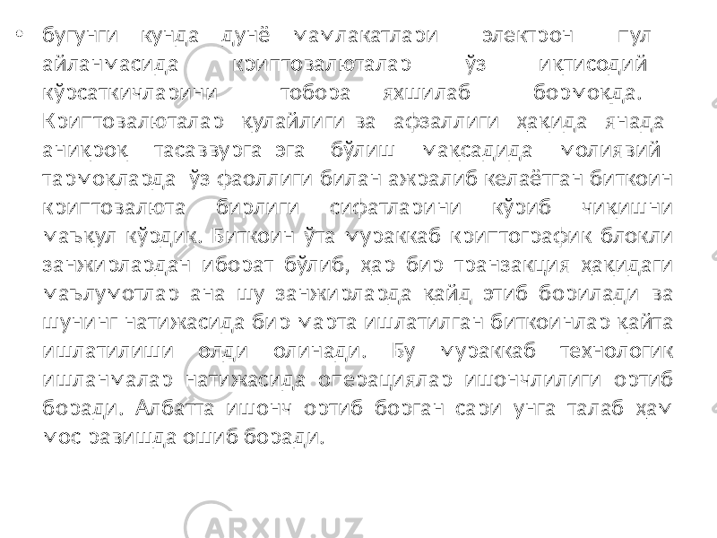 • бугунги кунда дунё мамлакатлари электрон пул айланмасида криптовалюталар ўз иқтисодий кўрсаткичларини тобора яхшилаб бормоқда. Криптовалюталар қулайлиги ва афзаллиги ҳақида янада аниқроқ тасаввурга эга бўлиш мақсадида молиявий тармоқларда ўз фаоллиги билан ажралиб келаётган биткоин криптовалюта бирлиги сифатларини кўриб чиқишни маъқул кўрдик. Биткоин ўта мураккаб криптографик блокли занжирлардан иборат бўлиб, ҳар бир транзакция ҳақидаги маълумотлар ана шу занжирларда қайд этиб борилади ва шунинг натижасида бир марта ишлатилган биткоинлар қайта ишлатилиши олди олинади. Бу мураккаб технологик ишланмалар натижасида операциялар ишончлилиги ортиб боради. Албатта ишонч ортиб борган сари унга талаб ҳам мос равишда ошиб боради. 