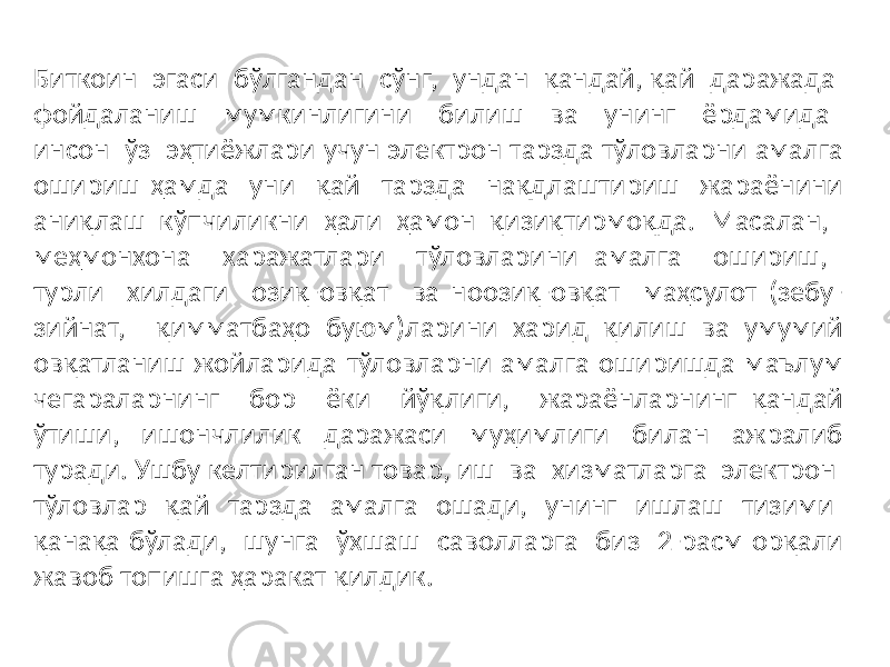 Биткоин эгаси бўлгандан сўнг, ундан қандай, қай даражада фойдаланиш мумкинлигини билиш ва унинг ёрдамида инсон ўз эҳтиёжлари учун электрон тарзда тўловларни амалга ошириш ҳамда уни қай тарзда нақдлаштириш жараёнини аниқлаш кўпчиликни ҳали ҳамон қизиқтирмоқда. Масалан, меҳмонхона харажатлари тўловларини амалга ошириш, турли хилдаги озиқ-овқат ва ноозиқ-овқат маҳсулот (зебу- зийнат, қимматбаҳо буюм)ларини харид қилиш ва умумий овқатланиш жойларида тўловларни амалга оширишда маълум чегараларнинг бор ёки йўқлиги, жараёнларнинг қандай ўтиши, ишончлилик даражаси муҳимлиги билан ажралиб туради. Ушбу келтирилган товар, иш ва хизматларга электрон тўловлар қай тарзда амалга ошади, унинг ишлаш тизими қанақа бўлади, шунга ўхшаш саволларга биз 2-расм орқали жавоб топишга ҳаракат қилдик. 