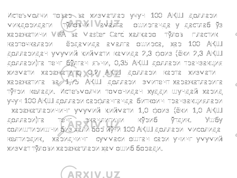 Истеъмолчи товар ва хизматлар учун 100 АҚШ доллари миқдоридаги тўловни амалга оширганда у дастлаб ўз харажатини VISA ва Master Card халқаро тўлов пластик карточкалари ёрдамида амалга оширса, ҳар 100 АҚШ долларидан умумий қиймати камида 2,3 фоиз (ёки 2,3 АҚШ доллари)га тенг бўлган яъни, 0,35 АҚШ доллари транзакция хизмати харажатига, 0,2 АҚШ доллари карта хизмати харажатига ва 1,75 АҚШ доллари эмитент харажатларига тўғри келади. Истеъмолчи томонидан худди шундай харид учун 100 АҚШ доллари сарфланганда биткоин транзакциялари харажатларининг умумий қиймати 1,0 фоиз (ёки 1,0 АҚШ доллари)га тенг эканлигини кўриб ўтдик. Ушбу солиштиришни биз ҳали бор йўғи 100 АҚШ доллари мисолида келтирдик, хариднинг суммаси ошган сари унинг умумий хизмат тўлови харажатлари ҳам ошиб боради. 