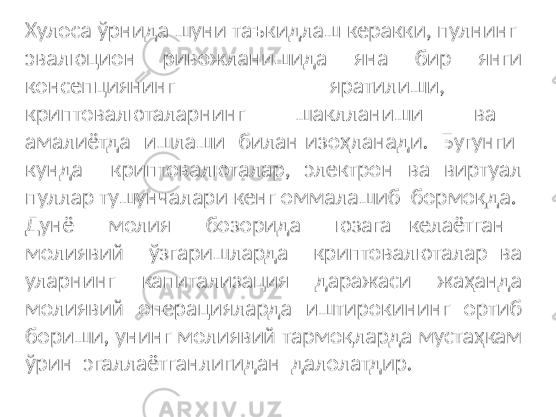 Хулоса ўрнида шуни таъкидлаш керакки, пулнинг эвалюцион ривожланишида яна бир янги консепциянинг яратилиши, криптовалюталарнинг шаклланиши ва амалиётда ишлаши билан изоҳланади. Бугунги кунда криптовалюталар, электрон ва виртуал пуллар тушунчалари кенг оммалашиб бормоқда. Дунё молия бозорида юзага келаётган молиявий ўзгаришларда криптовалюталар ва уларнинг капитализация даражаси жаҳанда молиявий операцияларда иштирокининг ортиб бориши, унинг молиявий тармоқларда мустаҳкам ўрин эгаллаётганлигидан далолатдир. 