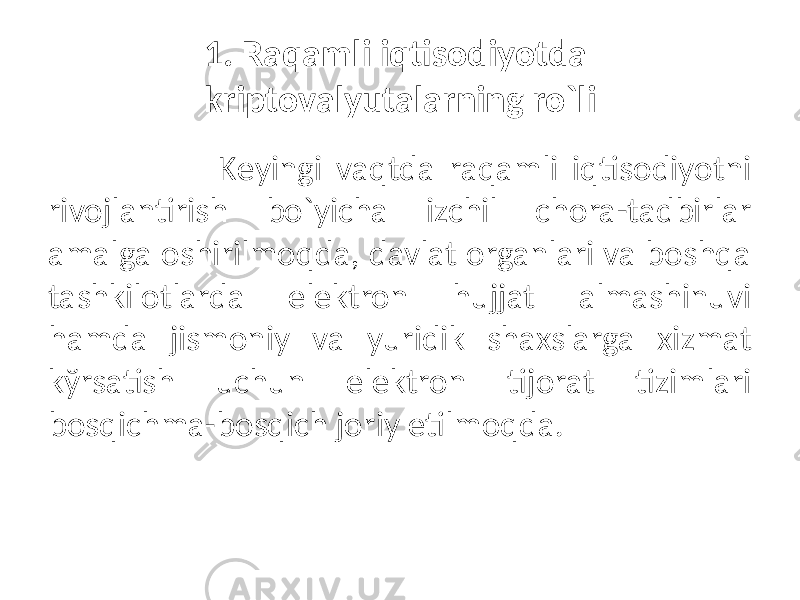 1. Raqamli iqtisodiyotda kriptovalyutalarning ro`li Kеyingi vaqtda raqamli iqtisodiyotni rivojlantirish bo`yicha izchil chora-tadbirlar amalga oshirilmoqda, davlat organlari va boshqa tashkilotlarda elеktron hujjat almashinuvi hamda jismoniy va yuridik shaxslarga xizmat kўrsatish uchun elеktron tijorat tizimlari bosqichma-bosqich joriy etilmoqda. 