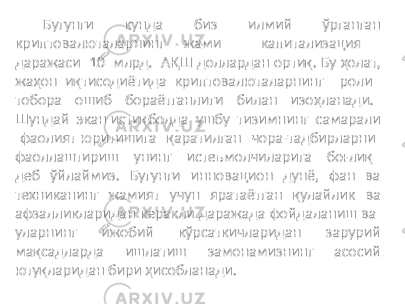 Бугунги кунда биз илмий ўрганган криптовалюталарнинг жами капитализация даражаси 10 млрд. АҚШ доллардан ортиқ. Бу ҳолат, жаҳон иқтисодиётида криптовалюталарнинг роли тобора ошиб бораётганлиги билан изоҳланади. Шундай экан истиқболда ушбу тизимнинг самарали фаолият юритишига қаратилган чора-тадбирларни фаоллаштириш унинг истеъмолчиларига боғлиқ деб ўйлаймиз. Бугунги инновацион дунё, фан ва техниканинг жамият учун яратаётган қулайлик ва афзалликларидан керакли даражада фойдаланиш ва уларнинг ижобий кўрсаткичларидан зарурий мақсадларда ишлатиш замонамизнинг асосий ютуқларидан бири ҳисобланади. 