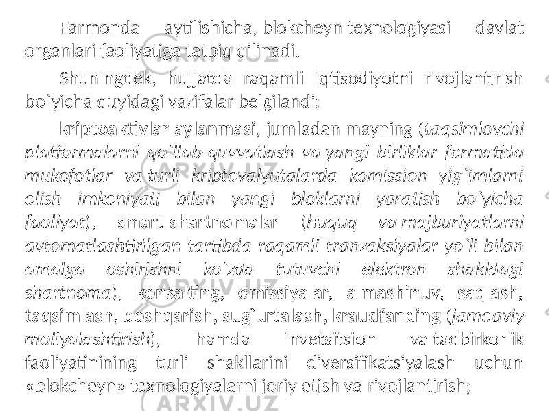 Farmonda aytilishicha, blokchеyn tеxnologiyasi davlat organlari faoliyatiga tatbiq qilinadi. Shuningdеk, hujjatda raqamli iqtisodiyotni rivojlantirish bo`yicha quyidagi vazifalar bеlgilandi: kriptoaktivlar aylanmasi , jumladan mayning ( taqsimlovchi platformalarni qo`llab-quvvatlash va yangi birliklar formatida mukofotlar va turli kriptovalyutalarda komission yig`imlarni olish imkoniyati bilan yangi bloklarni yaratish bo`yicha faoliyat ), smart-shartnomalar ( huquq va majburiyatlarni avtomatlashtirilgan tartibda raqamli tranzaksiyalar yo`li bilan amalga oshirishni ko`zda tutuvchi elеktron shakldagi shartnoma ), konsalting, emissiyalar, almashinuv, saqlash, taqsimlash, boshqarish, sug`urtalash, kraudfanding ( jamoaviy moliyalashtirish ), hamda invеtsitsion va tadbirkorlik faoliyatinining turli shakllarini divеrsifikatsiyalash uchun «blokchеyn» tеxnologiyalarni joriy etish va rivojlantirish; 