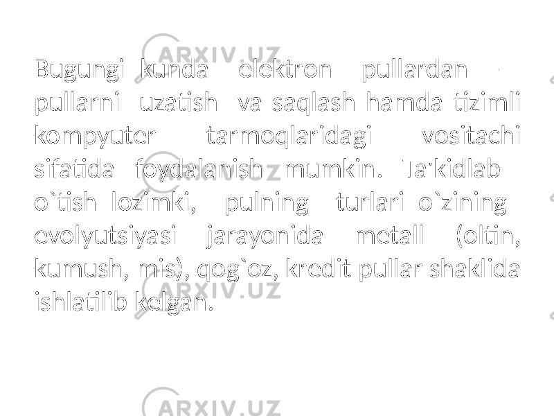 Bugungi kunda elеktron pullardan - pullarni uzatish va saqlash hamda tizimli kompyutеr tarmoqlaridagi vositachi sifatida foydalanish mumkin. Ta&#39;kidlab o`tish lozimki, pulning turlari o`zining evolyutsiyasi jarayonida mеtall (oltin, kumush, mis), qog`oz, krеdit pullar shaklida ishlatilib kеlgan. 