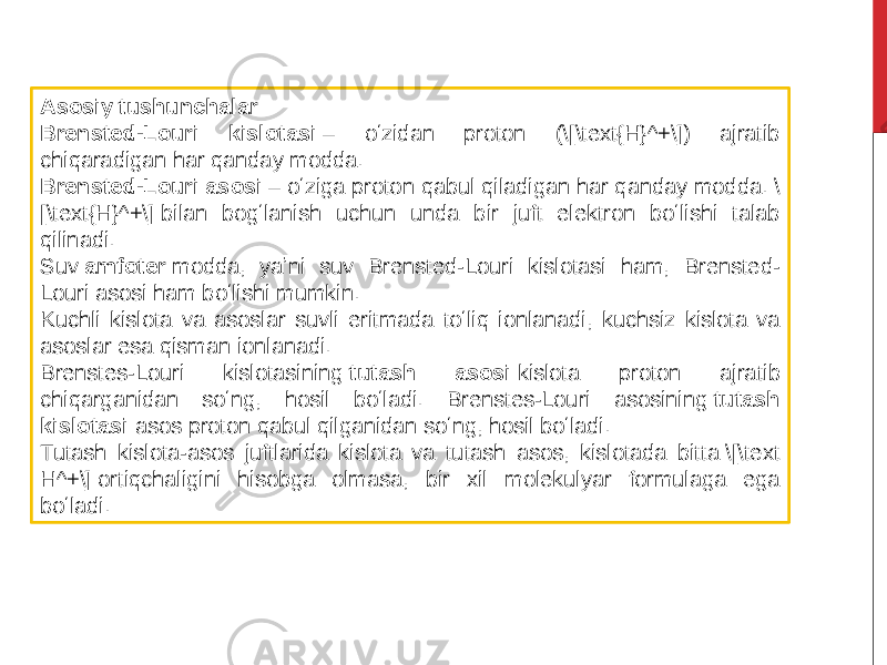 Asosiy tushunchalar Brensted-Louri kislotasi  – oʻzidan proton (\[\text{H}^+\]) ajratib chiqaradigan har qanday modda. Brensted-Louri asosi  – oʻziga proton qabul qiladigan har qanday modda. \ [\text{H}^+\] bilan bogʻlanish uchun unda bir juft elektron boʻlishi talab qilinadi. Suv  amfoter  modda, yaʼni suv Brensted-Louri kislotasi ham, Brensted- Louri asosi ham boʻlishi mumkin. Kuchli kislota va asoslar suvli eritmada toʻliq ionlanadi, kuchsiz kislota va asoslar esa qisman ionlanadi. Brenstes-Louri kislotasining  tutash asosi  kislota proton ajratib chiqarganidan soʻng, hosil boʻladi. Brenstes-Louri asosining  tutash kislotasi  asos proton qabul qilganidan soʻng, hosil boʻladi. Tutash kislota-asos juftlarida kislota va tutash asos, kislotada bitta \[\text H^+\] ortiqchaligini hisobga olmasa, bir xil molekulyar formulaga ega boʻladi. 