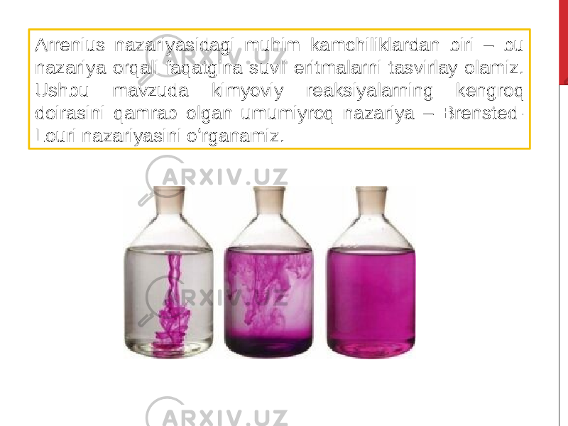 Arrenius nazariyasidagi muhim kamchiliklardan biri – bu nazariya orqali faqatgina suvli eritmalarni tasvirlay olamiz. Ushbu mavzuda kimyoviy reaksiyalarning kengroq doirasini qamrab olgan umumiyroq nazariya – Brensted- Louri nazariyasini oʻrganamiz. 