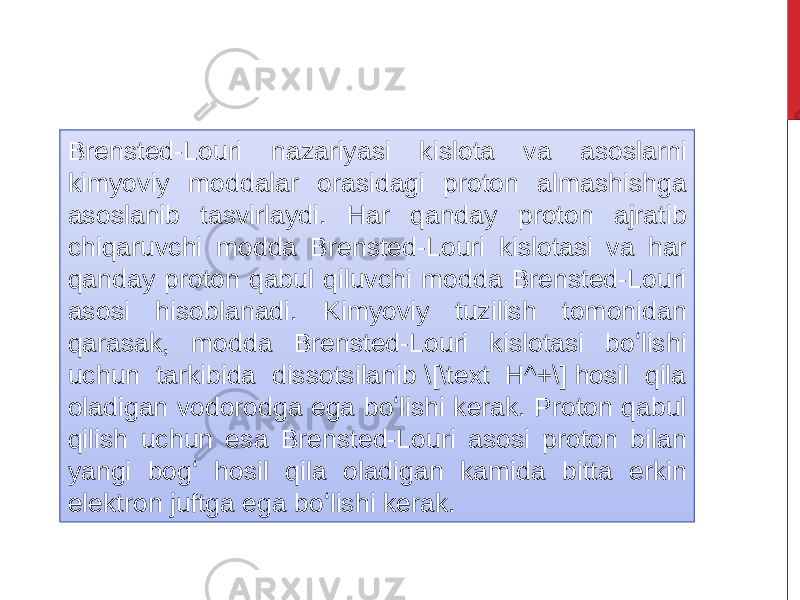 Brensted-Louri nazariyasi kislota va asoslarni kimyoviy moddalar orasidagi proton almashishga asoslanib tasvirlaydi. Har qanday proton ajratib chiqaruvchi modda Brensted-Louri kislotasi va har qanday proton qabul qiluvchi modda Brensted-Louri asosi hisoblanadi. Kimyoviy tuzilish tomonidan qarasak, modda Brensted-Louri kislotasi boʻlishi uchun tarkibida dissotsilanib \[\text H^+\] hosil qila oladigan vodorodga ega boʻlishi kerak. Proton qabul qilish uchun esa Brensted-Louri asosi proton bilan yangi bogʻ hosil qila oladigan kamida bitta erkin elektron juftga ega boʻlishi kerak. 