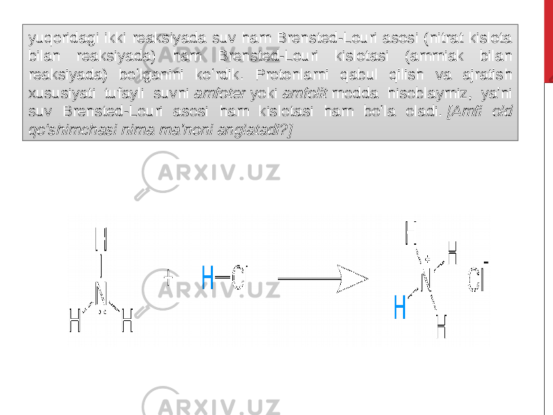 yuqoridagi ikki reaksiyada suv ham Brensted-Louri asosi (nitrat kislota bilan reaksiyada) ham Brensted-Louri kislotasi (ammiak bilan reaksiyada) boʻlganini koʻrdik. Protonlarni qabul qilish va ajratish xususiyati tufayli suvni  amfoter  yoki  amfolit  modda hisoblaymiz, yaʼni suv Brensted-Louri asosi ham kislotasi ham boʻla oladi.  [Amfi old qoʻshimchasi nima maʼnoni anglatadi?] 