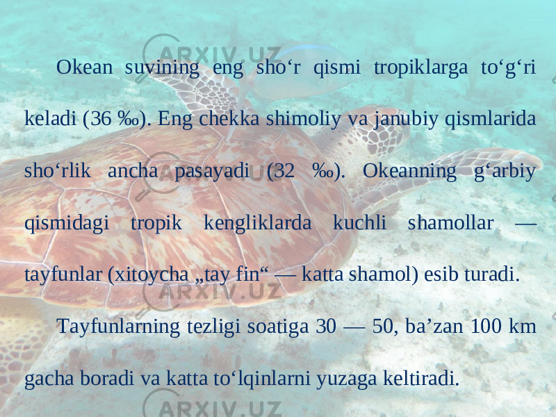 Okean suvining eng sho‘r qismi tropiklarga to‘g‘ri keladi (36 ‰). Eng chekka shimoliy va janubiy qismlarida sho‘rlik ancha pasayadi (32 ‰). Okeanning g‘arbiy qismidagi tropik kengliklarda kuchli shamollar — tayfunlar (xitoycha „tay fin“ — katta shamol) esib turadi. Tayfunlarning tezligi soatiga 30 — 50, ba’zan 100 km gacha boradi va katta to‘lqinlarni yuzaga keltiradi. 