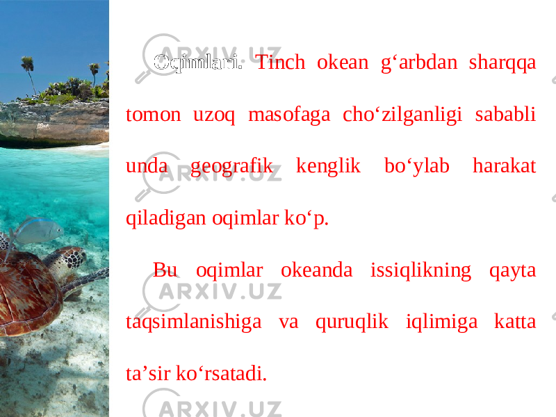 Oqimlari. Tinch okean g‘arbdan sharqqa tomon uzoq masofaga cho‘zilganligi sababli unda geografik kenglik bo‘ylab harakat qiladigan oqimlar ko‘p. Bu oqimlar okeanda issiqlikning qayta taqsimlanishiga va quruqlik iqlimiga katta ta’sir ko‘rsatadi. 