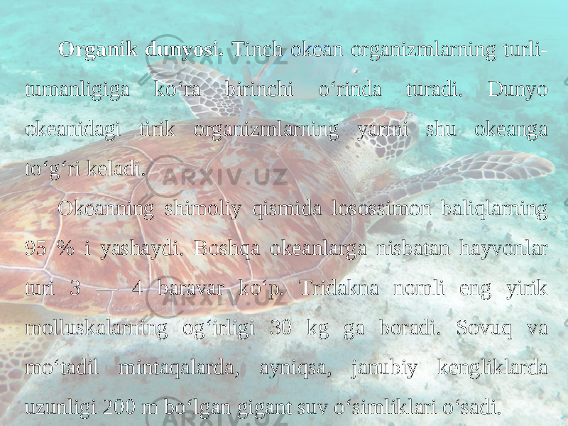 Organik dunyosi. Tinch okean organizmlarning turli- tumanligiga ko‘ra birinchi o‘rinda turadi. Dunyo okeanidagi tirik organizmlarning yarmi shu okeanga to‘g‘ri keladi. Okeanning shimoliy qismida losossimon baliqlarning 95 % i yashaydi. Boshqa okeanlarga nisbatan hayvonlar turi 3 — 4 baravar ko‘p. Tridakna nomli eng yirik molluskalarning og‘irligi 30 kg ga boradi. Sovuq va mo‘tadil mintaqalarda, ayniqsa, janubiy kengliklarda uzunligi 200 m bo‘lgan gigant suv o‘simliklari o‘sadi. 