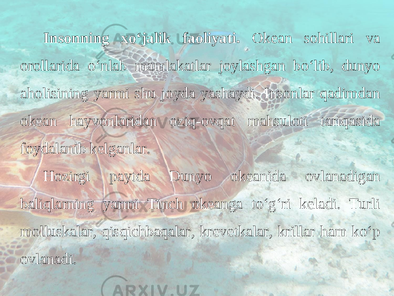 Insonning xo‘jalik faoliyati. Okean sohillari va orollarida o‘nlab mamlakatlar joylashgan bo‘lib, dunyo aholisining yarmi shu joyda yashaydi. Insonlar qadimdan okean hayvonlaridan oziq-ovqat mahsuloti tariqasida foydalanib kelganlar. Hozirgi paytda Dunyo okeanida ovlanadigan baliqlarning yarmi Tinch okeanga to‘g‘ri keladi. Turli molluskalar, qisqichbaqalar, krevetkalar, krillar ham ko‘p ovlanadi. 