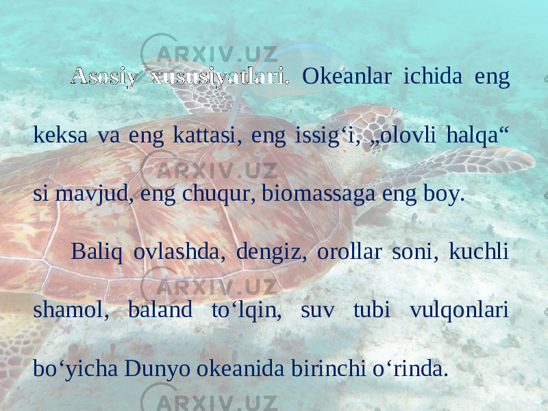 Asosiy xususiyatlari. Okeanlar ichida eng keksa va eng kattasi, eng issig‘i, „olovli halqa“ si mavjud, eng chuqur, biomassaga eng boy. Baliq ovlashda, dengiz, orollar soni, kuchli shamol, baland to‘lqin, suv tubi vulqonlari bo‘yicha Dunyo okeanida birinchi o‘rinda. 