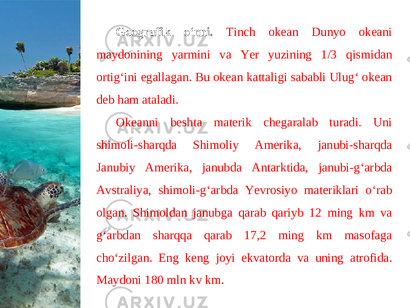 Geografik o‘rni. Tinch okean Dunyo okeani maydonining yarmini va Yer yuzining 1/3 qismidan ortig‘ini egallagan. Bu okean kattaligi sababli Ulug‘ okean deb ham ataladi. Okeanni beshta materik chegaralab turadi. Uni shimoli-sharqda Shimoliy Amerika, janubi-sharqda Janubiy Amerika, janubda Antarktida, janubi-g‘arbda Avstraliya, shimoli-g‘arbda Yevrosiyo materiklari o‘rab olgan. Shimoldan janubga qarab qariyb 12 ming km va g‘arbdan sharqqa qarab 17,2 ming km masofaga cho‘zilgan. Eng keng joyi ekvatorda va uning atrofida. Maydoni 180 mln kv km. 