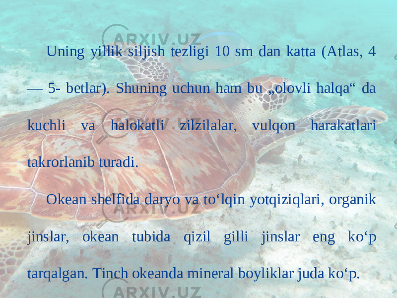 Uning yillik siljish tezligi 10 sm dan katta (Atlas, 4 — 5- betlar). Shuning uchun ham bu „olovli halqa“ da kuchli va halokatli zilzilalar, vulqon harakatlari takrorlanib turadi. Okean shelfida daryo va to‘lqin yotqiziqlari, organik jinslar, okean tubida qizil gilli jinslar eng ko‘p tarqalgan. Tinch okeanda mineral boyliklar juda ko‘p. 