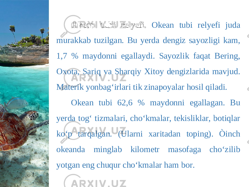 Okean tubi relyefi. Okean tubi relyefi juda murakkab tuzilgan. Bu yerda dengiz sayozligi kam, 1,7 % maydonni egallaydi. Sayozlik faqat Bering, Oxota, Sariq va Sharqiy Xitoy dengizlarida mavjud. Materik yonbag‘irlari tik zinapoyalar hosil qiladi. Okean tubi 62,6 % maydonni egallagan. Bu yerda tog‘ tizmalari, cho‘kmalar, tekisliklar, botiqlar ko‘p tarqalgan. (Ularni xaritadan toping). Òinch okeanda minglab kilometr masofaga cho‘zilib yotgan eng chuqur cho‘kmalar ham bor. 