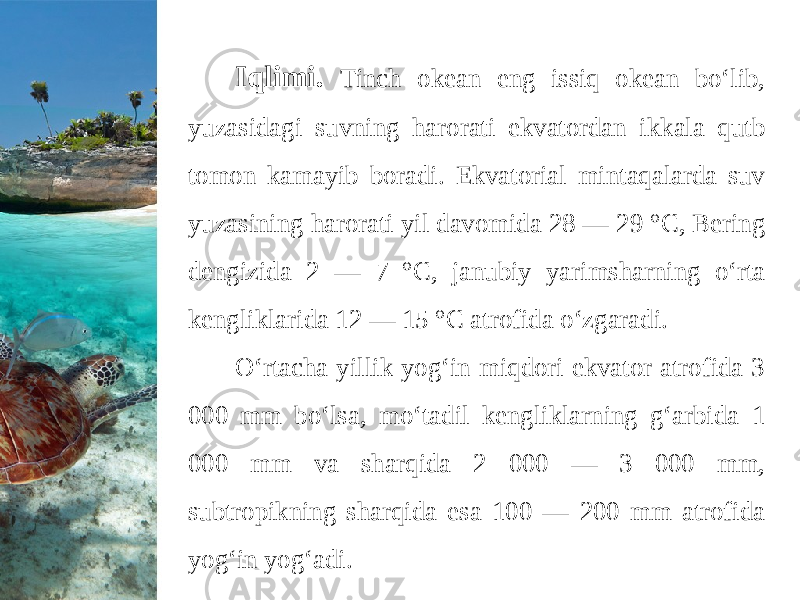 Iqlimi. Tinch okean eng issiq okean bo‘lib, yuzasidagi suvning harorati ekvatordan ikkala qutb tomon kamayib boradi. Ekvatorial mintaqalarda suv yuzasining harorati yil davomida 28 — 29 °C, Bering dengizida 2 — 7 °C, janubiy yarimsharning o‘rta kengliklarida 12 — 15 °C atrofida o‘zgaradi. O‘rtacha yillik yog‘in miqdori ekvator atrofida 3 000 mm bo‘lsa, mo‘tadil kengliklarning g‘arbida 1 000 mm va sharqida 2 000 — 3 000 mm, subtropikning sharqida esa 100 — 200 mm atrofida yog‘in yog‘adi. 