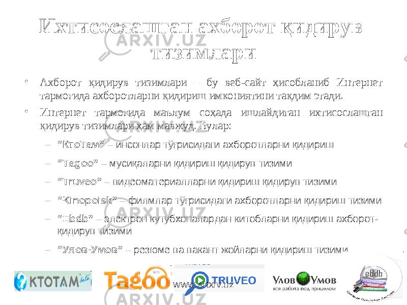 Ихтисослашган ахборот қидирув тизимлари • Ахборот қидирув тизимлари – бу веб-сайт ҳисобланиб Интернет тармоғида ахборотларни қидириш имкониятини тақдим этади. • Интернет тармоғида маълум соҳада ишлайдиган ихтисослашган қидирув тизимлари ҳам мавжуд. Булар: – “ КтоТам” – инсонлар тўғрисидаги ахборотларни қидириш – “ Tagoo” – мусиқаларни қидириш қидирув тизими – “ Truveo” – видеоматериалларни қидириш қидирув тизими – “ Kinopoisk” – филмлар тўғрисидаги ахборотларни қидириш тизими – “ Ebdb” – электрон кутубхоналардан китобларни қидириш ахборот- қидирув тизими – “ Улов-Умов” – резюме ва вакант жойларни қидириш тизими WWW.ARXIV.UZ 