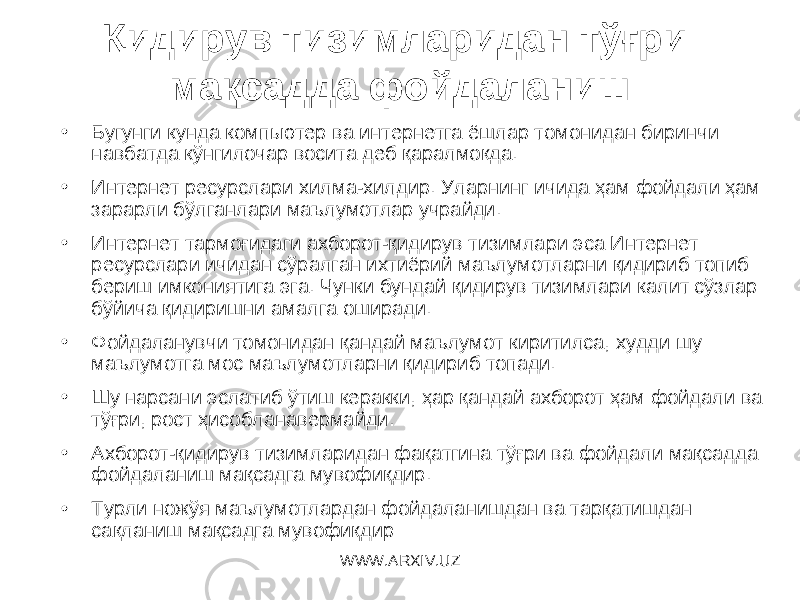 Қидирув тизимларидан тўғри мақсадда фойдаланиш • Б угунги кунда компьютер ва интернетга ёшлар томонидан биринчи навбатда кўнгилочар восита деб қаралмоқда. • Интернет ресурслари хилма-хилдир. Уларнинг ичида ҳам фойдали ҳам зарарли бўлганлари маълумотлар учрайди. • Интернет тармоғидаги ахборот-қидирув тизимлари эса Интернет ресурслари ичидан сўралган ихтиёрий маълумотларни қидириб топиб бериш имкониятига эга. Чунки бундай қидирув тизимлари калит сўзлар бўйича қидиришни амалга оширади. • Фойдаланувчи томонидан қандай маълумот киритилса, худди шу маълумотга мос маълумотларни қидириб топади. • Шу нарсани эслатиб ўтиш керакки, ҳар қандай ахборот ҳам фойдали ва тўғри, рост ҳисобланавермайди. • Ахборот-қидирув тизимларидан фақатгина тўғри ва фойдали мақсадда фойдаланиш мақсадга мувофиқдир. • Турли ножўя маълумотлардан фойдаланишдан ва тарқатишдан сақланиш мақсадга мувофиқдир WWW.ARXIV.UZ 