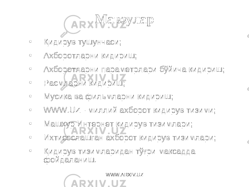 Мавзулар • Қидирув тушунчаси; • Ахборотларни қидириш; • Ахборотларни параметрлари бўйича қидириш; • Расмларни қидириш; • Мусиқа ва фильмларни қидириш; • WWW.UZ - миллий ахборот қидирув тизими; • Машҳур Интернет қидирув тизимлари; • Ихтисослашган ахборот қидирув тизимлари; • Қидирув тизимларидан тўғри мақсадда фойдаланиш. WWW.ARXIV.UZ 