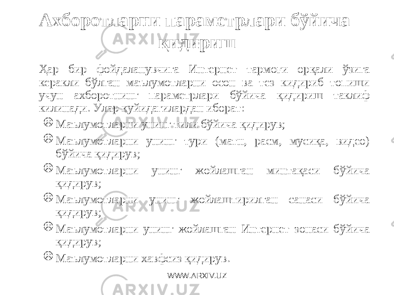 Ахборотларни параметрлари бўйича қидириш Ҳар бир фойдаланувчига Интернет тармоғи орқали ўзига керакли бўлган маълумотларни осон ва тез кидириб топиши учун ахборотнинг параметрлари бўйича қидириш таклиф килинади. Улар куйидагилардан иборат :  Маълумотларни унинг тили бўйича қидирув;  Маълумотларни унинг тури (матн, расм, мусиқа, видео) бўйича қидирув;  Маълумотларни унинг жойлашган минтақаси бўйича қидирув;  Маълумотларни унинг жойлаштирилган санаси бўйича қидирув;  Маълумотларни унинг жойлашган Интернет зонаси бўйича қидирув;  Маълумотларни хавфсиз қидирув. WWW.ARXIV.UZ 