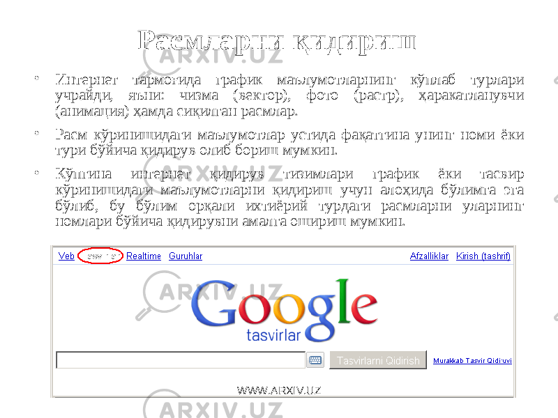 Расмларни қидириш • Интернет тармоғида график маълумотларнинг кўплаб турлари учрайди, яъни: чизма (вектор), фото (растр), ҳаракатланувчи (анимация) ҳамда сиқилган расмлар. • Расм кўринишидаги маълумотлар устида фақатгина унинг номи ёки тури бўйича қидирув олиб бориш мумкин. • Кўпгина интернет қидирув тизимлари график ёки тасвир кўринишидаги маълумотларни қидириш учун алоҳида бўлимга эга бўлиб, бу бўлим орқали ихтиёрий турдаги расмларни уларнинг номлари бўйича қидирувни амалга ошириш мумкин. WWW.ARXIV.UZ 