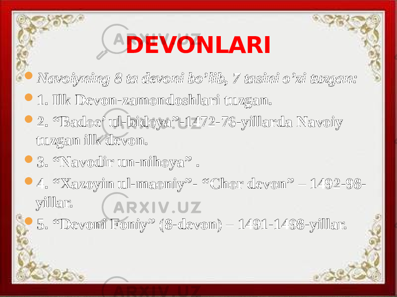  Navoiyning 8 ta devoni bo’lib, 7 tasini o’zi tuzgan:  1. Ilk Devon-zamondoshlari tuzgan.  2. “Badoe’ ul-bidoya”-1472-76-yillarda Navoiy tuzgan ilk devon.  3. “Navodir un-nihoya” .  4. “Xazoyin ul-maoniy”- “Chor devon” – 1492-98- yillar.  5. “Devoni Foniy” (8-devon) – 1491-1498-yillar. DEVONLARI 