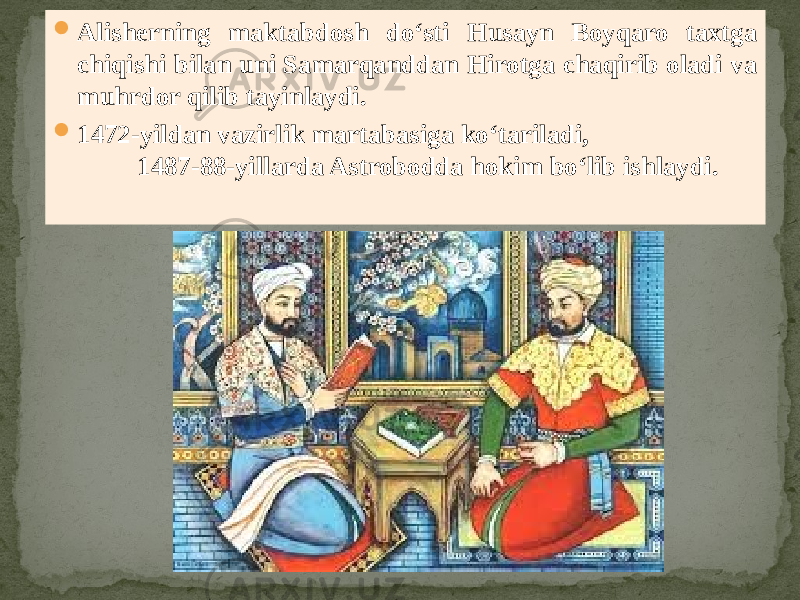  Alisherning maktabdosh do‘sti Husayn Boyqaro taxtga chiqishi bilan uni Samarqanddan Hirotga chaqirib oladi va muhrdor qilib tayinlaydi.  1472-yildan vazirlik martabasiga ko‘tariladi, 1487-88-yillarda Astrobodda hokim bo‘lib ishlaydi. 
