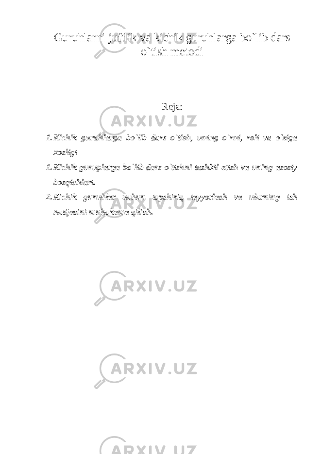 Guruhlarni juftlik va kichik guruhlarga bo`lib dars o`tish metodi Reja: 1. Kichik guruhlarga bo`lib dars o`tish, uning o`rni, roli va o`ziga xosligi 1. Kichik guruрlarga bo`lib dars o`tishni tashkil etish va uning asosiy bosqichlari. 2. Kichik guruhlar uchun topshiriq iayyorlash va ularning ish natijasini muhokama qilish. 