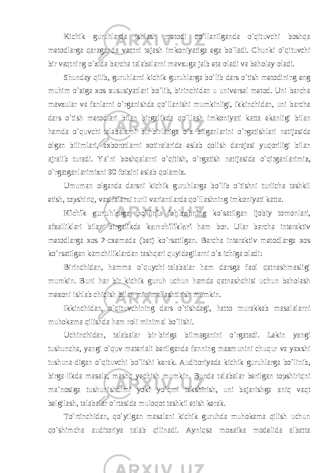 Kichik guruhlarda ishlash metodi qo`llanilganda o`qituvchi boshqa metodlarga qaraganda vaqtni tejash imkoniyatiga ega bo`ladi. Chunki o ` qituvchi bir vaqtning o ` zida barcha talabalarni mavzuga jalb eta oladi va baholay oladi . Shunday qilib , guruhlarni kichik guruhlarga bo ` lib dars o ` tish metodining eng muhim o ` ziga xos xususiyatlari bo ` lib , birinchidan u universal metod . Uni barcha mavzular va fanlarni o ` rganishda qo ` llanishi mumkinligi , ikkinchidan , uni barcha dars o ` tish metodlari bilan birgalikda qo ` llash imkoniyati katta ekanligi bilan hamda o ` quvchi - talabalarni bir - birlariga o ` z bilganlarini o ` rgatishlari natijasida olgan bilimlari , axborotlarni xotiralarida eslab qolish darajasi yuqoriligi bilan ajralib turadi . Ya ` ni boshqalarni o ` qitish , o ` rgatish natijasida o ` qitganlarimiz , o ` rgatganlarimizni 90 foizini eslab qolamiz . Umuman olganda darsni kichik guruhlarga bo ` lib o ` tishni turlicha tashkil etish , topshiriq , vazifalarni turli variantlarda qo ` llashning imkoniyati katta . Kichik guruhlarga bo ` linib ishlashning ko ` satilgan ijobiy tomonlari , afzalliklari bilan birgalikda kamchiliklari ham bor . Ular barcha interaktiv metodlarga xos 2- cxemada ( bet ) ko ` rsatilgan . Barcha interaktiv metodlarga xos ko ` rsatilgan kamchiliklardan tashqari quyidagilarni o ` z ichiga oladi : Birinchidan, hamma o`quychi-talabalar ham darsga faol qatnashmasligi mumkin. Buni har bir kichik guruh uchun hamda qatnashchisi uchun baholash mezoni ishlab chiqish bilan minimallashtirish mumkin. Ikkinchidan, o`qituvchining dars o`tishdagi, hatto murakkab masalalarni muhokama qilishda ham roli minimal bo`lishi. Uchinchidan, talabalar bir-biriga bilmaganini o`rgatadi. Lekin yangi tushuncha, yangi o`quv materiali berilganda fanning mazmunini chuqur va yaxshi tushuna-digan o`qituvchi bo`lishi kerak. Auditoriyada kichik guruhlarga bo`linib, birga-likda masala, mashq yechish mumkin. Bunda talabalar berilgan topshiriqni ma`nosiga tushunishdimi yoki yo`qmi tekshirish, uni bajarishga aniq vaqt belgilash, talabalar o`rtasida muloqot tashkil etish kerak. To`rtinchidan, qo`yilgan masalani kichik guruhda muhokama qilish uchun qo`shimcha auditoriya talab qilinadi. Ayniqsa mozaika modelida albatta 