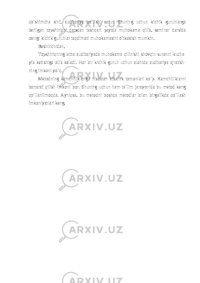 qo`shimcha sinf, auditoriya bo`lishi zarur. Shuning uchun kichik guruhlarga berilgan topshiriqni darsdan tashqari paytda muhokama qilib, seminar darsida oxirgi kichik guruhlar taqdimoti muhokamasini o`tkazish mumkin. Beshinchidan, Topshiriqning bitta auditoriyada muhokama qilinishi shovqin-suronni kucha- yib ketishiga olib keladi. Har bir kichik guruh uchun alohida auditoriya ajratish- ning imkoni yo`q. Metodning kamchiliklariga nisbatan afzallik tomonlari ko`p. Kamchiliklarni bartaraf qilish imkoni bor. Shuning uchun ham ta`lim jarayonida bu metod keng qo`llanilmoqda. Ayniqsa, bu metodni boshqa metodlar bilan birgalikda qo`llash imkoniyatlari keng. 