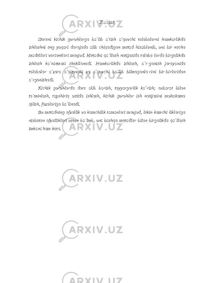 Xulosa Darsni kichik guruhlarga bo`lib o`tish o`quvchi talabalarni hamkorlikda ishlashni eng yuqori darajada olib chiqadigan metod hisoblanib, uni bir necha modellari variantlari mavjud. Metodni qo`llash natijasida talaba-larda birgalikda ishlash ko`niemasi shakllanadi. Hamkorlikda ishlash, o`r-ganish jarayonida talabalar o`zaro o`qituvchi va o`quvchi bo`lib bilmaganla-rini bir-birlaridan o`rganishadi. Kichik guruhlarda dars olib borish, tayyorgarlik ko`rish; axborot bilan ta`minlash, topshiriq ustida ishlash, kichik guruhlar ish natijasini muhokama qilish, fazalariga bo`linadi. Bu metodning afzallik va kamchilik tomonlari mavjud, lekin kamchi-liklariga nisbatan afzalliklari ustun bo`lmb, uni boshqa metodlar bilan birgalikda qo`llash imkoni ham kata. 