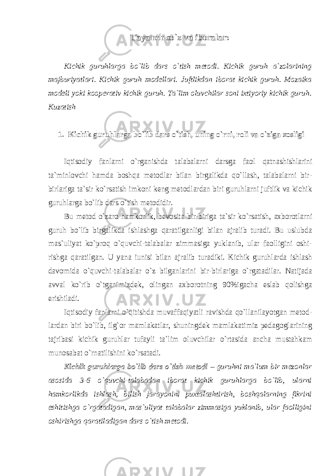 Tayanch so`z va iboralar: Kichik guruhlarga bo`lib dars o`tish metodi. Kichik guruh a`zolarining majburiyatlari. Kichik guruh modellari. Juftlikdan iborat kichik guruh. Mozaika modeli yoki kooperativ kichik guruh. Ta`lim oluvchilar soni ixtiyoriy kichik guruh. Kuzatish 1. Kichik guruhlarga bo`lib dars o`tish, uning o`rni, roli va o`ziga xosligi Iqtisodiy fanlarni o`rganishda talabalarni darsga faol qatnashishlarini ta`minlovchi hamda boshqa metodlar bilan birgalikda qo`llash, talabalarni bir- birlariga ta`sir ko`rsatish imkoni keng metodlardan biri guruhlarni juftlik va kichik guruhlarga bo`lib dars o`tish metodidir. Bu metod o`zaro hamkorlik, bevosita bir-biriga ta`sir ko`rsatish, axborotlarni guruh bo`lib birgalikda ishlashga qaratilganligi bilan ajralib turadi. Bu uslubda mas`uliyat ko`proq o`quvchi-talabalar zimmasiga yuklanib, ular faolligini oshi- rishga qaratilgan. U yana iunisi bilan ajralib turadiki. Kichik guruhlarda ishlash davomida o`quvchi-talabalar o`z bilganlarini bir-birlariga o`rgatadilar. Natijada avval ko`rib o`tganimizdek, olingan axborotning 90%igacha eslab qolishga erishiladi. Iqtisodiy fanlarni o`qitishda muvaffaqiyatli ravishda qo`llanilayotgan metod- lardan biri bo`lib, ilg`or mamlakatlar, shuningdek mamlakatimiz pedagoglarining tajribasi kichik guruhlar tufayli ta`lim oluvchilar o`rtasida ancha mustahkam munosabat o`rnatilishini ko`rsatadi. Kichik guruhlarga bo`lib dars o`tish metodi – guruhni ma`lum bir mezonlar asosida 3-6 o`quvchi-talabadan iborat kichik guruhlarga bo`lib, ularni hamkorlikda ishlash, bilish jarayonini puxtalashtirish, boshqalarning fikrini eshitishga o`rgatadigan, mas`uliyat talabalar zimmasiga yuklanib, ular faolligini oshirishga qaratiladigan dars o`tish metodi. 