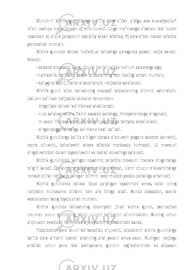 Guruhni kichik guruhlarga bo`lib dars o`tish o`ziga xos xususiyatlari bilan boshqa metodlardan ajralib turadi. Unga ma`ruzaga o`xshab ikki nuqtai nazardan: 1) o`quv jarayonini tashkiliy shakli sifatida; 2) dars o`tish metodi sifatida yondashish mumkin. Kichik guruhda ishlash individual ishlashga qaraganda yaxshi natija beradi. Sababi: • axborot diapazoni keng, chunki har bir talaba ma`lum axborotga ega; • hamkorlik natijasida passiv talabalarning ham faolligi ortishi mumkin; • ko`pgina taklif, fikrlar o`zaro tanqid natijasida saralanadi. Kichik guruh bilan ishlashning maqsadi talabalarning bilimini oshirishdir. Uslubni qo`llash natijasida talabalar tomonidan: - birgalikda ishlash ko`nikmasi shakllanadi; - nutq so`zlash va o`z fikrini asoslab berishga, himoyalanishga o`rganadi; - mustaqil fikrlash va muammolarni yechishga ishtiyoq shakllanadi; - o`rganishga, ishlashga ko`nikma hosil bo`ladi. Kichik guruhlarga bo`lib o`tilgan darsda o`qituvchi yagona axborot beruvchi, taqriz qiluvchi, baholovchi shaxs sifatida markazda turmaydi. U mavzuni o`rgatuvchidan darsni tayyorlovchi va tashkil etuvchiga aylanadi. Kichik guruhlarda berilgan topshiriq bo`yicha mavzuni intensiv o`rganishga to`g`ri keladi. Qo`shimcha adabiyotlar bilan ishlash, ularni chuqur o`zlashtirishga harakat qilish natijasida olingan bilimni uzoq muddat yodda qolishiga erishiladi. Kichik guruhlarda ishlash faqat qo`yilgan topshiriqni emas, balki uning natijasini muhokama qilishni ham o`z ichiga oladi. Bunda doskadan, texnik vositalardan keng foydalanish mumkin. Kichik guruhda ishlashning ahamiyatli jihati kichik guruh, oxir-oqibat umuman butun guruhning ishini unumli bo`lishini ta`minlashdir. Buning uchun o`qituvchi avvaldan hamma dars jarayonini rejalashtirishi kerak. Tadqiqotlar yana shuni ko`rsatadiki, o`quvchi, talabalarni kichik guruhlarga bo`lib dars o`tishni tashkil etishning o`zi yetarli emas ekan. Kutilgan natijaga erishish uchun yana ikki komponent: guruhni rag`batlantirish va shaxsan 