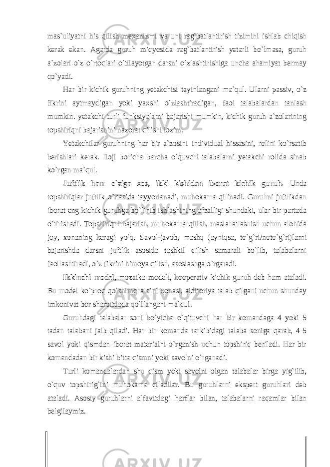 mas`uliyatni his qilish mexanizmi va uni rag`batlantirish tizimini ishlab chiqish kerak ekan. Agarda guruh miqyosida rag`batlantirish yetarli bo`lmasa, guruh a`zolari o`z o`rtoqlari o`tilayotgan darsni o`zlashtirishiga uncha ahamiyat bermay qo`yadi. Har bir kichik guruhning yetakchisi tayinlangani ma`qul. Ularni passiv, o`z fikrini aytmaydigan yoki yaxshi o`zlashtiradigan, faol talabalardan tanlash mumkin. yetakchi turli funksiyalarni bajarishi mumkin, kichik guruh a`zolarining topshiriqni bajarishini nazorat qilishi lozim. Yetakchilar guruhning har bir a`zosini individual hissasini, rolini ko`rsatib berishlari kerak. Iloji boricha barcha o`quvchi-talabalarni yetakchi rolida sinab ko`rgan ma`qul. Juftlik ham o`ziga xos, ikki kishidan iborat kichik guruh. Unda topshiriqlar juftlik o`rtasida tayyorlanadi, muhokama qilinadi. Guruhni juftlikdan iborat eng kichik guruhga bo`linib ishlashining afzalligi shundaki, ular bir partada o`tirishadi. Topshiriqni bajarish, muhokama qilish, maslahatlashish uchun alohida joy, xonaning keragi yo`q. Savol-javob, mashq (ayniqsa, to`g`ri/noto`g`ri)larni bajarishda darsni juftlik asosida tashkil qilish samarali bo`lib, talabalarni faollashtiradi, o`z fikrini himoya qilish, asoslashga o`rgatadi. Ikkinchi model , mozaika modeli, kooperativ kichik guruh deb ham ataladi. Bu model ko`proq qo`shimcha sinf xonasi, aiditoriya talab qilgani uchun shunday imkonivat bor sharoitdada qo`llangani ma`qul. Guruhdagi talabalar soni bo`yicha o`qituvchi har bir komandaga 4 yoki 5 tadan talabani jalb qiladi. Har bir komanda tarkibidagi talaba soniga qarab, 4-5 savol yoki qismdan iborat materialni o`rganish uchun topshiriq beriladi. Har bir komandadan bir kishi bitta qismni yoki savolni o`rganadi. Turli komandalardan shu qism yoki savolni olgan talabalar birga yig`ilib, o`quv topshirig`ini muhokama qiladilar. Bu guruhlarni ekspert guruhlari deb ataladi. Asosiy guruhlarni alfavitdagi harflar bilan, talabalarni raqamlar bilan belgilaymiz. 