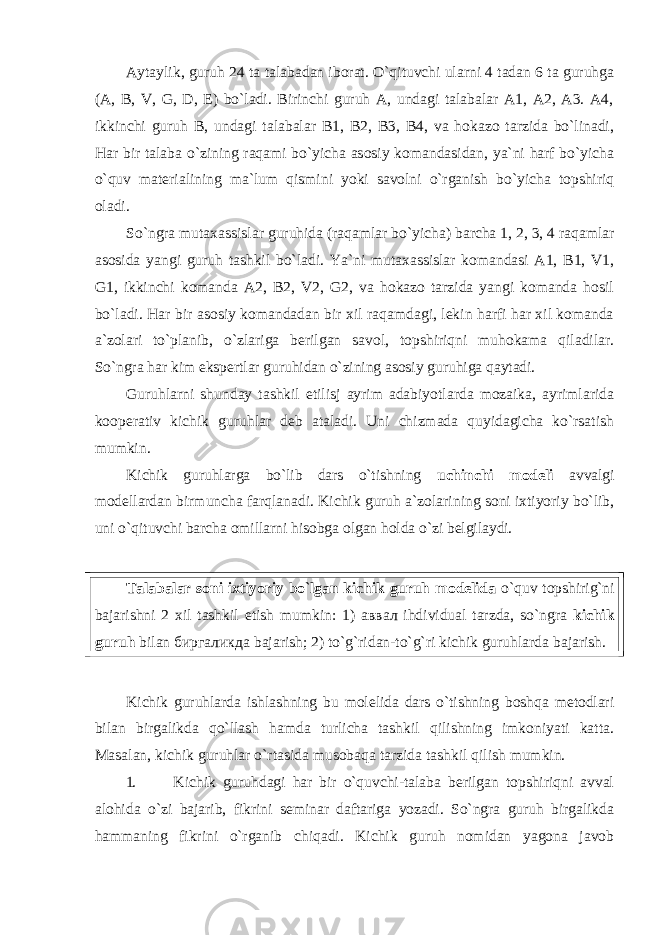 Aytaylik, guruh 24 ta talabadan iborat. O`qituvchi ularni 4 tadan 6 ta guruhga (A, B, V, G, D, E) bo`ladi. Birinchi guruh A, undagi talabalar A1, A2, A3. A4, ikkinchi guruh B, undagi talabalar B1, B2, B3, B4, va hokazo tarzida bo`linadi, Har bir talaba o`zining raqami bo`yicha asosiy komandasidan, ya`ni harf bo`yicha o`quv materialining ma`lum qismini yoki savolni o`rganish bo`yicha topshiriq oladi. So`ngra mutaxassislar guruhida (raqamlar bo`yicha) barcha 1, 2, 3, 4 raqamlar asosida yangi guruh tashkil bo`ladi. Ya`ni mutaxassislar komandasi A1, B1, V1, G1, ikkinchi komanda A2, B2, V2, G2, va hokazo tarzida yangi komanda hosil bo`ladi. Har bir asosiy komandadan bir xil raqamdagi, lekin harfi har xil komanda a`zolari to`planib, o`zlariga berilgan savol, topshiriqni muhokama qiladilar. So`ngra har kim ekspertlar guruhidan o`zining asosiy guruhiga qaytadi. Guruhlarni shunday tashkil etilisj ayrim adabiyotlarda mozaika, ayrimlarida kooperativ kichik guruhlar deb ataladi. Uni chizmada quyidagicha ko`rsatish mumkin. Kichik guruhlarga bo`lib dars o`tishning uchinchi modeli avvalgi modellardan birmuncha farqlanadi. Kichik guruh a`zolarining soni ixtiyoriy bo`lib, uni o`qituvchi barcha omillarni hisobga olgan holda o`zi belgilaydi. Talabalar soni ixtiyoriy bo`lgan kichik guruh modelida o`quv topshirig`ni bajarishni 2 xil tashkil etish mumkin: 1) аввал ihdividual tarzda, so`ngra kichik guruh bilan биргаликда bajarish; 2) to`g`ridan-to`g`ri kichik guruhlarda bajarish. Kichik guruhlarda ishlashning bu molelida dars o`tishning boshqa metodlari bilan birgalikda qo`llash hamda turlicha tashkil qilishning imkoniyati katta. Masalan, kichik guruhlar o`rtasida musobaqa tarzida tashkil qilish mumkin. 1. Kichik guruhdagi har bir o`quvchi-talaba berilgan topshiriqni avval alohida o`zi bajarib, fikrini seminar daftariga yozadi. So`ngra guruh birgalikda hammaning fikrini o`rganib chiqadi. Kichik guruh nomidan yagona javob 