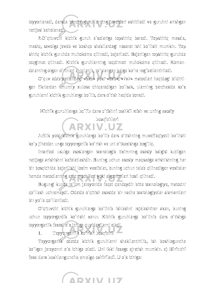 tayyorlanadi, darsda barcha guruhlarning javoblari eshitiladi va guruhni erishgan natijasi baholanadi. 2. O`qituvchi kichik guruh a`zolariga topshiriq beradi. Topshiriq masala, mashq, savolga javob va boshqa shakllardagi nazorat ishi bo`lishi mumkin. Top shiriq kichik guruhda muhokama qilinadi, bajariladi. Bajarilgan topshiriq guruhda taqgimot qilinadi. Kichik guruhlarning taqdimoti muhokama qilinadi. Koman- dalarning olgan o`rinlari aniqlanib, to`plangan balga ko`ra rag`batlantiriladi. O`quv adabiyotlaridagi «5x5» yoki «6x6», «7x7» metodlari haqidagi bildiril- gan fikrlardan umumiy xulosa chiqaradigan bo`lsak, ularning barchasida so`z guruhlarni kichik guruhlarga bo`lib, dars o`tish haqida boradi. Kichik guruhlarga bo`lib dars o`tishni tashkil etish va uning asosiy bosqichlari Juftlik yoki kichik guruhlarga bo`lib dars o`tishning muvaffaqiyatli bo`lishi ko`p jihatdan unga tayyorgarlik ko`rish va uni o`tkazishga bog`liq. Interfaol usulga asoslangan texnologik tizimning asosiy belgisi kutilgan natijaga erishishni kafolatlashdir. Buning uchun asosiy maqsadga erishishning har bir bosqichida bajarilishi lozim vazifalar, buning uchun talab qilinadigan vositalar hamda metodlarning aniq modullari yoki algoritmlari hosil qilinadi. Bugungi kunda ta`lim jarayonida faqat qandaydir bitta texnologiya, metodni qo`llash uchramaydi. Odatda o`qitish asosida bir necha texiologiyalar elementlari bir yo`la qo`llaniladi. O`qituvchi kichik guruhlarga bo`linib ishlashni rejalashtirar ekan, buning uchun tayyorgardik ko`rishi zarur. Kichik guruhlarga bo`linib dars o`tishga tayyorgarlik fazasi o`z ichiga quyidagilarni oladi. 1. Tayyorgarlik ko`rish bosqichi. Tayyorgarlik odatda kichik guruhlarni shakllantirilib, ish boshlaguncha bo`lgan jarayonni o`z ichiga oladi. Uni ikki fazaga ajratish mumkin. a) Birinchi faza dars boshlanguncha amalga oshiriladi . U o`z ichiga: 